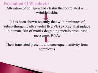41
Formation of Wrinkles:-
Alteration of collagen and clastin that correlated with
wrinkled skin.
It has been shown recently that within minutes of
suberythrogenic ultra violet B(UVB) expose, that induce
in human skin of matrix degrading metalo proteinase
messenger RNA,
Their translated proteins and consequent activity form
complexes
 