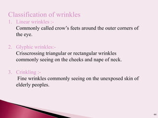44
Classification of wrinkles
1. Linear wrinkles :-
Commonly called crow’s feets around the outer corners of
the eye.
2. Glyphic wrinkles:-
Crisscrossing triangular or rectangular wrinkles
commonly seeing on the cheeks and nape of neck.
3. Crinkling :-
Fine wrinkles commonly seeing on the unexposed skin of
elderly peoples.
 