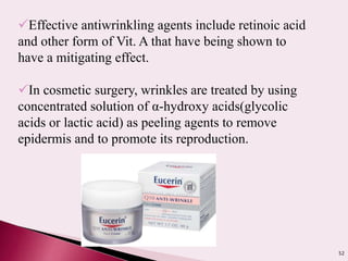 52
Effective antiwrinkling agents include retinoic acid
and other form of Vit. A that have being shown to
have a mitigating effect.
In cosmetic surgery, wrinkles are treated by using
concentrated solution of α-hydroxy acids(glycolic
acids or lactic acid) as peeling agents to remove
epidermis and to promote its reproduction.
 