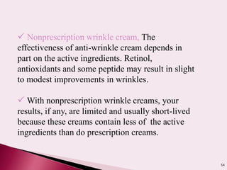 54
 Nonprescription wrinkle cream, The
effectiveness of anti-wrinkle cream depends in
part on the active ingredients. Retinol,
antioxidants and some peptide may result in slight
to modest improvements in wrinkles.
 With nonprescription wrinkle creams, your
results, if any, are limited and usually short-lived
because these creams contain less of the active
ingredients than do prescription creams.
 
