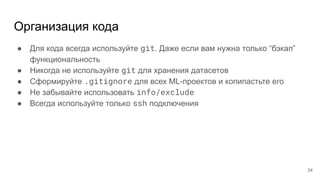 Организация кода
● Для кода всегда используйте git. Даже если вам нужна только “бэкап”
функциональность
● Никогда не используйте git для хранения датасетов
● Сформируйте .gitignore для всех ML-проектов и копипастьте его
● Не забывайте использовать info/exclude
● Всегда используйте только ssh подключения
24
 