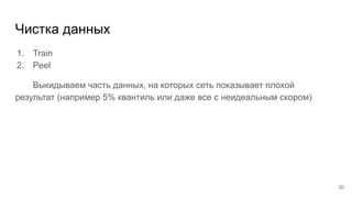 Чистка данных
1. Train
2. Peel
Выкидываем часть данных, на которых сеть показывает плохой
результат (например 5% квантиль или даже все с неидеальным скором)
30
 
