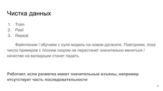 Чистка данных
1. Train
2. Peel
3. Repeat
Файнтюним / обучаем с нуля модель на новом датасете. Повторяем, пока
число примеров с плохим скором не перестанет значительно меняться /
качество на валидации станет падать.
Работает, если разметка имеет значительные изъяны, например
отсутствует часть последовательности
31
 