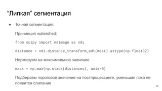 “Липкая” сегментация
● Точная сегментация:
Прининцип watershed:
from scipy import ndimage as ndi
distance = ndi.distance_transform_edt(mask).astype(np.float32)
Нормируем на максимальное значение
mask = np.max(np.stack(distances), axis=0)
Подбираем пороговое значение на постпроцессинге, уменьшая пока не
появится слипание
38
 