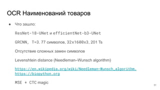 OCR Наименований товаров
● Что зашло:
ResNet-18-UNet и efficientNet-b3-UNet
GRCNN, T=3. 77 символов, 32x1600x3, 201 Ts
Отсутствие сложных замен символов
Levenshtein distance (Needleman–Wunsch algorithm)
https://en.wikipedia.org/wiki/Needleman–Wunsch_algorithm,
https://biopython.org
MSE + CTC magic
51
 