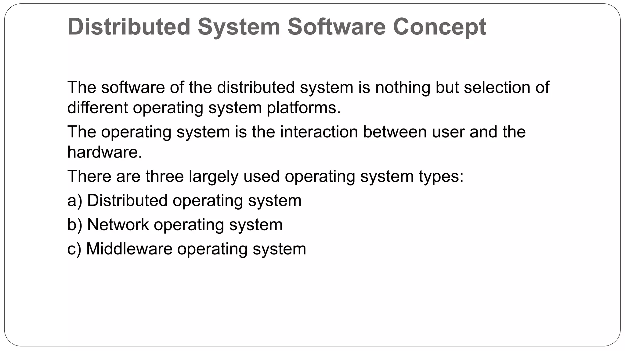 Distributed System Software Concept The software of the distributed system is nothing but selection of different operating system platforms. The operating system is the interaction between user and the hardware. There are three largely used operating system types: a) Distributed operating system b) Network operating system c) Middleware operating system 