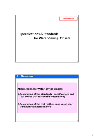 1
Specifications & Standards
for Water-Saving Closets
1
Confidential
１．Overview
2
About Japanese Water-saving closets,
1.Explanation of the standards , specifications and
structures that realize the Water-saving
2.Explanation of the test methods and results for
transportation performance
 