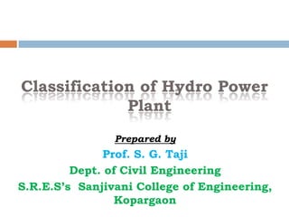 Classification of Hydro Power
Plant
Prepared by
Prof. S. G. Taji
Dept. of Civil Engineering
S.R.E.S’s Sanjivani College of Engineering,
Kopargaon
 