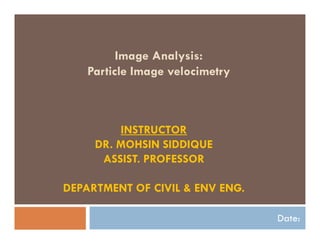 Image Analysis:
Particle Image velocimetry
Date:
INSTRUCTOR
DR. MOHSIN SIDDIQUE
ASSIST. PROFESSOR
DEPARTMENT OF CIVIL & ENV ENG.
 