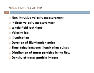  Non-intrusive velocity measurement
 Indirect velocity measurement
 Whole field technique
 Velocity lag
 Illumination
 Duration of illumination pulse
 Time delay between illumination pulses
 Distribution of tracer particles in the flow
 Density of tracer particle images
Main Features of PIV
11
 