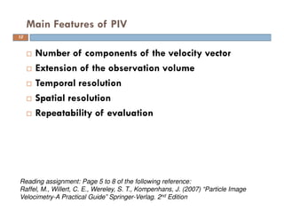  Number of components of the velocity vector
 Extension of the observation volume
 Temporal resolution
 Spatial resolution
 Repeatability of evaluation
Main Features of PIV
12
Reading assignment: Page 5 to 8 of the following reference:
Raffel, M., Willert, C. E., Wereley, S. T., Kompenhans, J. (2007) “Particle Image
Velocimetry-A Practical Guide” Springer-Verlag. 2nd Edition
 