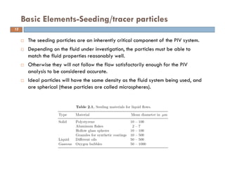  The seeding particles are an inherently critical component of the PIV system.
 Depending on the fluid under investigation, the particles must be able to
match the fluid properties reasonably well.
 Otherwise they will not follow the flow satisfactorily enough for the PIV
analysis to be considered accurate.
 Ideal particles will have the same density as the fluid system being used, and
are spherical (these particles are called microspheres).
Basic Elements-Seeding/tracer particles
13
 