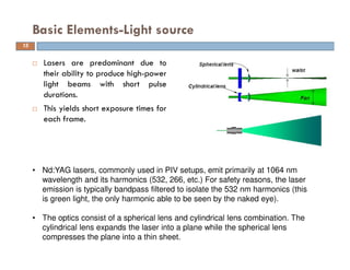  Lasers are predominant due to
their ability to produce high-power
light beams with short pulse
durations.
 This yields short exposure times for
each frame.
Basic Elements-Light source
15
• Nd:YAG lasers, commonly used in PIV setups, emit primarily at 1064 nm
wavelength and its harmonics (532, 266, etc.) For safety reasons, the laser
emission is typically bandpass filtered to isolate the 532 nm harmonics (this
is green light, the only harmonic able to be seen by the naked eye).
• The optics consist of a spherical lens and cylindrical lens combination. The
cylindrical lens expands the laser into a plane while the spherical lens
compresses the plane into a thin sheet.
 