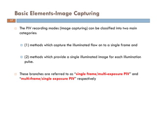  The PIV recording modes (image capturing) can be classified into two main
categories:
(1) methods which capture the illuminated flow on to a single frame and
(2) methods which provide a single illuminated image for each illumination
pulse.
 These branches are referred to as “single frame/multi-exposure PIV” and
“multi-frame/single exposure PIV” respectively
Basic Elements-Image Capturing
17
 