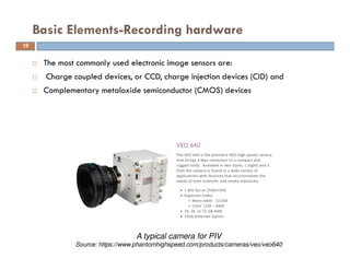  The most commonly used electronic image sensors are:
 Charge coupled devices, or CCD, charge injection devices (CID) and
 Complementary metaloxide semiconductor (CMOS) devices
Basic Elements-Recording hardware
A typical camera for PIV
Source: https://www.phantomhighspeed.com/products/cameras/veo/veo640
19
 