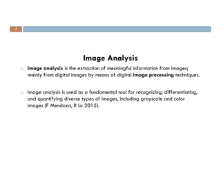 Image Analysis
 Image analysis is the extraction of meaningful information from images;
mainly from digital images by means of digital image processing techniques.
 Image analysis is used as a fundamental tool for recognizing, differentiating,
and quantifying diverse types of images, including grayscale and color
images (F Mendoza, R Lu 2015).
2
 