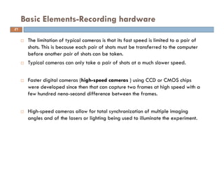  The limitation of typical cameras is that its fast speed is limited to a pair of
shots. This is because each pair of shots must be transferred to the computer
before another pair of shots can be taken.
 Typical cameras can only take a pair of shots at a much slower speed.
 Faster digital cameras (high-speed cameras ) using CCD or CMOS chips
were developed since then that can capture two frames at high speed with a
few hundred neno-second difference between the frames.
 High-speed cameras allow for total synchronization of multiple imaging
angles and of the lasers or lighting being used to illuminate the experiment.
Basic Elements-Recording hardware
21
 
