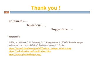 Comments….
Questions….
Suggestions….
References:
Raffel, M., Willert, C. E., Wereley, S. T., Kompenhans, J. (2007) “Particle Image
Velocimetry-A Practical Guide” Springer-Verlag. 2nd Edition
https://en.wikipedia.org/wiki/Particle_image_velocimetry
https://velocimetry.net/application.htm
http://www.pivchallenge.org/
27
Thank you !
 