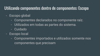 Utilizando componentes dentro de componentes: Escopo
- Escopo global
- Componentes declarados no componente raíz.
- Utilizados em todas as partes do sistema.
- Cuidado
- Escopo local
- Componentes importados e utilizados somente nos
componentes que precisam
 