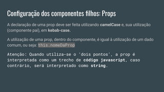 Conﬁguração dos componentes ﬁlhos: Props
A declaração de uma prop deve ser feita utilizando camelCase e, sua utilização
(componente pai), em kebab-case.
A utilização de uma prop, dentro do componente, é igual à utilização de um dado
comum, ou seja: this.nomeDaProp
Atenção: Quando utiliza-se o ‘dois pontos’, a prop é
interpretada como um trecho de código javascript, caso
contrário, será interpretado como string.
 