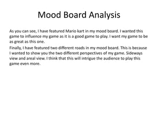 Mood Board Analysis
As you can see, I have featured Mario kart in my mood board. I wanted this
game to influence my game as it is a good game to play. I want my game to be
as great as this one.
Finally, I have featured two different roads in my mood board. This is because
I wanted to show you the two different perspectives of my game. Sideways
view and areal view. I think that this will intrigue the audience to play this
game even more.
 