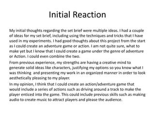 Initial Reaction
My initial thoughts regarding the set brief were multiple ideas. I had a couple
of ideas for my set brief, including using the techniques and tricks that I have
used in my experiments. I had good thoughts about this project from the start
as I could create an adventure game or action. I am not quite sure, what to
make yet but I know that I could create a game under the genre of adventure
or Action. I could even combine the two.
From previous experience, my strengths are having a creative mind to
generate solid ideas like characters, justifying my options so you know what I
was thinking and presenting my work in an organized manner in order to look
aesthetically pleasing to my player.
In my opinion, I think that I could create an action/adventure game that
would include a series of actions such as driving around a track to make the
player enticed into the game. This could include previous skills such as making
audio to create music to attract players and please the audience.
 