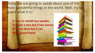 Today we are going to speak about one of the
most wonderful things in the world. Well, try to
guess what it is!
It has no mouth but speaks.
It is not a tree but it has leaves.
It is not alive but it can
Be a good friend.
 
