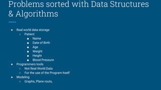 Problems sorted with Data Structures
& Algorithms
● Real world data storage
○ Patient
■ Name
■ Date of Birth
■ Age
■ Weight
■ Height
■ Blood Pressure
● Programmers tools
○ Not Real World Data
○ For the use of the Program Itself
● Modeling
○ Graphs, Plane routs,
 