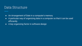 Data Structure
● An Arrangement of Date in a computer's memory
● A particular way of organizing data in a computer so that it can be used
efficiently
● A key organizing factor in software design
 
