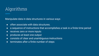 Algorithms
Manipulate data in data structures in various ways
● often associate with data structures.
● a sequence of instructions that accomplishes a task in a finite time period
● receives zero or more inputs
● produces at least one output
● consists of clear and unambiguous instructions
● terminates after a finite number of steps
 