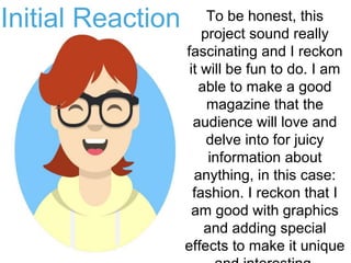 Initial Reaction To be honest, this
project sound really
fascinating and I reckon
it will be fun to do. I am
able to make a good
magazine that the
audience will love and
delve into for juicy
information about
anything, in this case:
fashion. I reckon that I
am good with graphics
and adding special
effects to make it unique
 