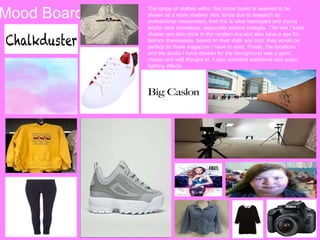 Mood Board The range of clothes within this mood board is seemed to be
shown as a more modern vibe, since due to research by
professional researchers, that this is what teenagers and young
adults wear nowadays, especially around colleges. The text I have
chosen are also more in the modern era and also have a eye for
fashion themselves, based on their style and size, they would be
perfect for there magazine I have in mind. Finally, the locations
and the studio I have chosen for the background was a good
choice and well thought of, it also provided additional and super
lighting effects.
 