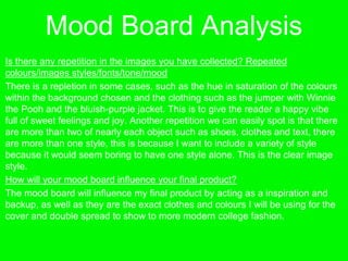 Mood Board Analysis
Is there any repetition in the images you have collected? Repeated
colours/images styles/fonts/tone/mood
There is a repletion in some cases, such as the hue in saturation of the colours
within the background chosen and the clothing such as the jumper with Winnie
the Pooh and the bluish-purple jacket. This is to give the reader a happy vibe
full of sweet feelings and joy. Another repetition we can easily spot is that there
are more than two of nearly each object such as shoes, clothes and text, there
are more than one style, this is because I want to include a variety of style
because it would seem boring to have one style alone. This is the clear image
style.
How will your mood board influence your final product?
The mood board will influence my final product by acting as a inspiration and
backup, as well as they are the exact clothes and colours I will be using for the
cover and double spread to show to more modern college fashion.
 