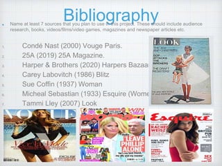 BibliographyName at least 7 sources that you plan to use in this project. These should include audience
research, books, videos/films/video games, magazines and newspaper articles etc.
1. Condé Nast (2000) Vouge Paris.
2. 25A (2019) 25A Magazine.
3. Harper & Brothers (2020) Harpers Bazaar.
4. Carey Labovitch (1986) Blitz
5. Sue Coffin (1937) Woman
6. Micheal Sebastian (1933) Esquire (Women’s)
7. Tammi Lley (2007) Look
 