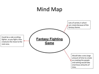 Mind Map
Fantasy Fighting
Game
Lots of variety in what I
can create because of the
fantasy theme.
Would take a very large
amount of time to create
as creating the people
and setting would take
enormous amounts of
time.
Could be a side scrolling
fighter, so you fight a few
creatures the move to the
next area.
 