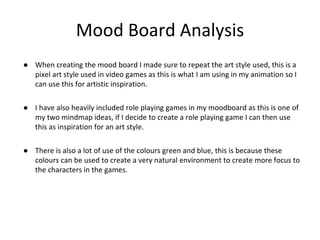 Mood Board Analysis
● When creating the mood board I made sure to repeat the art style used, this is a
pixel art style used in video games as this is what I am using in my animation so I
can use this for artistic inspiration.
● I have also heavily included role playing games in my moodboard as this is one of
my two mindmap ideas, if I decide to create a role playing game I can then use
this as inspiration for an art style.
● There is also a lot of use of the colours green and blue, this is because these
colours can be used to create a very natural environment to create more focus to
the characters in the games.
 