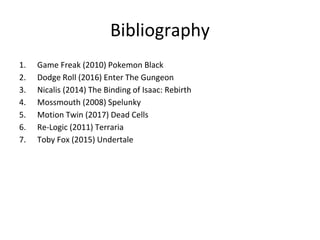 Bibliography
1. Game Freak (2010) Pokemon Black
2. Dodge Roll (2016) Enter The Gungeon
3. Nicalis (2014) The Binding of Isaac: Rebirth
4. Mossmouth (2008) Spelunky
5. Motion Twin (2017) Dead Cells
6. Re-Logic (2011) Terraria
7. Toby Fox (2015) Undertale
 