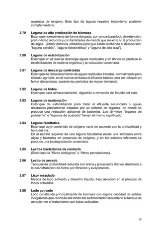 10
ausencia de oxígeno. Este tipo de laguna requiere tratamiento posterior
complementario.
3.79 Laguna de alta producción de biomasa
Estanque normalmente de forma alargada, con un corto período de retención,
profundidad reducida y con facilidades de mezcla que maximizan la producción
de algas. (Otros términos utilizados pero que están tendiendo al desuso son:
“laguna aerobia", “laguna fotosintética” y “laguna de alta tasa”).
3.80 Laguna de estabilización
Estanque en el cual se descarga aguas residuales y en donde se produce la
estalibilización de materia orgánica y la reducción bacteriana.
3.81 Laguna de descarga controlada
Estanque de almacenamiento de aguas residuales tratadas, normalmente para
el reuso agrícola, en el cual se embalsa el efluente tratado para ser utilizado en
forma discontinua, durante los períodos de mayor demanda.
3.82 Laguna de lodos
Estanque para almacenamiento, digestión o remoción del líquido del lodo.
3.83 Laguna de maduración
Estanque de estabilización para tratar el efluente secundario o aguas
residuales previamente tratadas por un sistema de lagunas, en donde se
produce una reducción adicional de bacterias. Los términos “lagunas de
pulimento” o “lagunas de acabado” tienen el mismo significado.
3.84 Laguna facultativa
Estanque cuyo contenido de oxígeno varía de acuerdo con la profundidad y
hora del día.
En el estrato superior de una laguna facultativa existe una simbiosis entre
algas y bacterias en presencia de oxígeno, y en los estratos inferiores se
produce una biodegradación anaerobia.
3.85 Lechos bacterianos de contacto
(Sinónimo de “filtros biológicos” o “filtros percoladores).
3.86 Lecho de secado
Tanques de profundidad reducida con arena y grava sobre drenes, destinado a
la deshidratación de lodos por filtración y evaporación.
3.87 Licor mezclado
Mezcla de lodo activado y desecho líquido, bajo aeración en el proceso de
lodos activados.
3.88 Lodo activado
Lodo constituido principalmente de biomasa con alguna cantidad de sólidos
inorgánicos que recircula del fondo del sedimentador secundario al tanque de
aeración en el tratamiento con lodos activados.
 