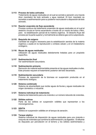 13
3.113 Proceso de lodos activados
Tratamiento de aguas residuales en el cual se somete a aeración una mezcla
(licor mezclado) de lodo activado y agua residual. El licor mezclado es
sometido a sedimentación para su posterior recirculación o disposición de lodo
activado.
3.114 Reactor anaerobio de flujo ascendente
Proceso continuo de tratamiento anaerobio de aguas residuales en el cual el
desecho circula en forma ascendente a través de un manto de lodos o filtro,
para la estabilización parcial de la materia orgánica. El desecho fluye del
proceso por la parte superior y normalmente se obtiene gas como subproducto.
3.115 Requisito de oxígeno
Cantidad de oxígeno necesaria para la estabilización aerobia de la materia
orgánica y usada en la reproducción o síntesis celular y en el metabolismo
endógeno.
3.116 Reuso de aguas residuales
Utilización de aguas residuales debidamente tratadas para un propósito
específico.
3.117 Sedimentación final
Ver sedimentación secundaria.
3.118 Sedimentación primaria
Remoción de material sedimentable presente en las aguas residuales crudas.
Este proceso requiere el tratamiento posterior del lodo decantado.
3.119 Sedimentación secundaria
Proceso de separación de la biomasa en suspensión producida en el
tratamiento biológico.
3.120 Sistema combinado
Sistema de alcantarillado que recibe aguas de lluvias y aguas residuales de
origen doméstico o industrial.
3.121 Sistema individual de tratamiento
Sistema de tratamiento para una vivienda o un número reducido de viviendas.
3.122 Sólidos activos
Parte de los sólidos en suspensión volátiles que representan a los
microorganismos.
3.123 SSVTA
Sólidos en suspensión volátiles en el tanque de aeración.
3.124 Tanque séptico
Sistema individual de disposición de aguas residuales para una vivienda o
conjunto de viviendas que combina la sedimentación y la digestión. El efluente
es dispuesto por percolación en el terreno y los sólidos sedimentados y
 
