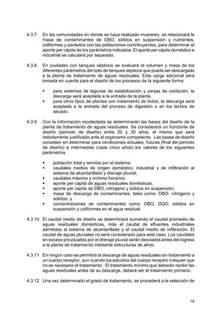 18
4.3.7 En las comunidades en donde se haya realizado muestreo, se relacionará la
masa de contaminantes de DBO, sólidos en suspensión y nutrientes,
coliformes y parásitos con las poblaciones contribuyentes, para determinar el
aporte per cápita de los parámetros indicados. El aporte per cápita doméstico e
industrial se calculará por separado.
4.3.8 En ciudades con tanques sépticos se evaluará el volumen y masa de los
diferentes parámetros del lodo de tanques sépticos que pueda ser descargado
a la planta de tratamiento de aguas residuales. Esta carga adicional será
tomada en cuenta para el diseño de los procesos de la siguiente forma:
para sistemas de lagunas de estabilización y zanjas de oxidación, la
descarga será aceptada a la entrada de la planta.
para otros tipos de plantas con tratamiento de lodos, la descarga será
aceptada a la entrada del proceso de digestión o en los lechos de
secado.
4.3.9 Con la información recolectada se determinarán las bases del diseño de la
planta de tratamiento de aguas residuales. Se considerará un horizonte de
diseño (período de diseño) entre 20 y 30 años, el mismo que será
debidamente justificado ante el organismo competente. Las bases de diseño
consisten en determinar para condiciones actuales, futuras (final del período
de diseño) e intermedias (cada cinco años) los valores de los siguientes
parámetros.
población total y servida por el sistema;
caudales medios de origen doméstico, industrial y de infiltración al
sistema de alcantarillado y drenaje pluvial;
caudales máximo y mínimo horarios;
aporte per cápita de aguas residuales domésticas;
aporte per cápita de DBO, nitrógeno y sólidos en suspensión;
masa de descarga de contaminantes, tales como: DBO, nitrógeno y
sólidos; y
concentraciones de contaminantes como: DBO, DQO, sólidos en
suspensión y coliformes en el agua residual.
4.3.10 El caudal medio de diseño se determinará sumando el caudal promedio de
aguas residuales domésticas, más el caudal de efluentes industriales
admitidos al sistema de alcantarillado y el caudal medio de infiltración. El
caudal de aguas pluviales no será considerado para este caso. Los caudales
en exceso provocados por el drenaje pluvial serán desviados antes del ingreso
a la planta de tratamiento mediante estructuras de alivio.
4.3.11 En ningún caso se permitirá la descarga de aguas residuales sin tratamiento a
un cuerpo receptor, aun cuando los estudios del cuerpo receptor indiquen que
no es necesario el tratamiento. El tratamiento mínimo que deberán recibir las
aguas residuales antes de su descarga, deberá ser el tratamiento primario.
4.3.12 Una vez determinado el grado de tratamiento, se procederá a la selección de
 
