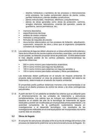 23
- diseños hidráulicos y sanitarios de los procesos e interconexiones
entre procesos, los cuales comprenden planos de planta, cortes,
perfiles hidráulicos y demás detalles constructivos;
- planos estructurales, mecánicos, eléctricos y arquitectónicos;
- planos de obras generales como obras de protección, caminos,
arreglos interiores, laboratorios, vivienda del operador, caseta de
guardianía, cercos perimétricos, etc.;
memoria descriptiva.
especificaciones técnicas
análisis de costos unitarios
metrados y presupuestos
fórmulas de reajustes de precios
documentos relacionados con los procesos de licitación, adjudicación,
supervisión, recepción de obra y otros que el organismo competente
considere de importancia.
5.1.5 Los sistemas de lagunas deben ubicarse en un área suficientemente extensa y
fuera de la influencia de cauces sujetos a torrentes y avenidas, y en el caso de
no ser posible, se deberán proyectar obras de protección. El área deberá estar
lo más alejada posible de los centros poblados, recomendándose las
siguientes distancias:
500 m como mínimo para tratamientos anaerobios;
200 m como mínimo para lagunas facultativas;
100 m como mínimo para sistemas con lagunas aeradas; y
100 m como mínimo para lodos activados y filtros percoladores.
Las distancias deben justificarse en el estudio de impacto ambiental. El
proyecto debe considerar un área de protección alrededor del sistema de
tratamiento, determinada en el estudio de impacto ambiental.
El proyectista podrá justificar distancias menores a las recomendadas si se
incluye en el diseño procesos de control de olores y de otras contingencias
perjudiciales.
5.1.6 A partir del ítem 5.2 en adelante se detallan los criterios que se utilizarán para
el dimensionamiento de las unidades de tratamiento y estructuras
complementarias. Los valores que se incluyen son referenciales y están
basados en el estado del arte de la tecnología de tratamiento de aguas
residuales y podrán ser modificadas por el proyectista previa presentación, a la
autoridad competente, de la justificación sustentatoria basada en
investigaciones y el desarrollo tecnológico. Los resultados de las
investigaciones realizadas en el nivel local podrán ser incorporadas a la norma
cuando ésta se actualice.
5.2 Obras de llegada
5.2.1 Al conjunto de estructuras ubicadas entre el punto de entrega del emisor y los
procesos de tratamiento preliminar se le denomina estructuras de llegada. En
 