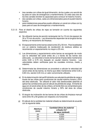 25
tres canales con cribas de igual dimensión, de los cuales uno servirá de
by pass en caso de emergencia o mantenimiento. En este caso dos de
los tres canales tendrán la capacidad para conducir el máximo horario;
dos canales con cribas, cada uno dimensionados para el caudal máximo
horario;
para instalaciones pequeñas puede utilizarse un canal con cribas con by
pass para el caso de emergencia o mantenimiento.
5.3.1.5 Para el diseño de cribas de rejas se tomarán en cuenta los siguientes
aspectos:
a) Se utilizarán barras de sección rectangular de 5 a 15 mm de espesor de
30 a 75 mm de ancho. Las dimensiones dependen de la longitud de las
barras y el mecanismo de limpieza.
b) El espaciamiento entre barras estará entre 20 y 50 mm. Para localidades
con un sistema inadecuado de recolección de residuos sólidos se
recomienda un espaciamiento no mayor a 25 mm.
c) Las dimensiones y espaciamiento entre barras se escogerán de modo
que la velocidad del canal antes de y a través de las barras sea
adecuada. La velocidad a través de las barras limpias debe mantenerse
entre 0,60 a 0,75 m/s (basado en caudal máximo horario). Las
velocidades deben verificarse para los caudales mínimos, medio y
máximo.
d) Determinada las dimensiones se procederá a calcular la velocidad del
canal antes de las barras, la misma que debe mantenerse entre 0,30 y
0,60 m/s, siendo 0,45 m/s un valor comúnmente utilizado.
e) En la determinación del perfil hidráulico se calculará la pérdida de carga a
través de las cribas para condiciones de caudal máximo horario y 50%
del área obstruida. Se utilizará el valor más desfavorable obtenido al
aplicar las correlaciones para el cálculo de pérdida de carga. El tirante de
agua en el canal antes de las cribas y el borde libre se comprobará para
condiciones de caudal máximo horario y 50% del área de cribas
obstruida.
f) El ángulo de inclinación de las barras de las cribas de limpieza manual
será entre 45 y 60 grados con respecto a la horizontal.
g) El cálculo de la cantidad de material cribado se determinará de acuerdo
con la siguiente tabla.
Abertura
(mm)
Cantidad (litros de material
cribado l/m
3
de agua residual)
20 0,038
25 0,023
35 0,012
 