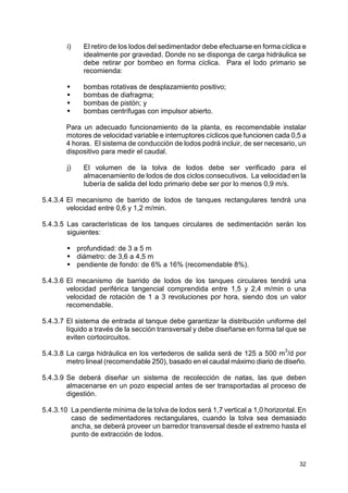 32
i) El retiro de los lodos del sedimentador debe efectuarse en forma cíclica e
idealmente por gravedad. Donde no se disponga de carga hidráulica se
debe retirar por bombeo en forma cíclica. Para el lodo primario se
recomienda:
bombas rotativas de desplazamiento positivo;
bombas de diafragma;
bombas de pistón; y
bombas centrífugas con impulsor abierto.
Para un adecuado funcionamiento de la planta, es recomendable instalar
motores de velocidad variable e interruptores cíclicos que funcionen cada 0,5 a
4 horas. El sistema de conducción de lodos podrá incluir, de ser necesario, un
dispositivo para medir el caudal.
j) El volumen de la tolva de lodos debe ser verificado para el
almacenamiento de lodos de dos ciclos consecutivos. La velocidad en la
tubería de salida del lodo primario debe ser por lo menos 0,9 m/s.
5.4.3.4 El mecanismo de barrido de lodos de tanques rectangulares tendrá una
velocidad entre 0,6 y 1,2 m/min.
5.4.3.5 Las características de los tanques circulares de sedimentación serán los
siguientes:
profundidad: de 3 a 5 m
diámetro: de 3,6 a 4,5 m
pendiente de fondo: de 6% a 16% (recomendable 8%).
5.4.3.6 El mecanismo de barrido de lodos de los tanques circulares tendrá una
velocidad periférica tangencial comprendida entre 1,5 y 2,4 m/min o una
velocidad de rotación de 1 a 3 revoluciones por hora, siendo dos un valor
recomendable.
5.4.3.7 El sistema de entrada al tanque debe garantizar la distribución uniforme del
líquido a través de la sección transversal y debe diseñarse en forma tal que se
eviten cortocircuitos.
5.4.3.8 La carga hidráulica en los vertederos de salida será de 125 a 500 m
3
/d por
metro lineal (recomendable 250), basado en el caudal máximo diario de diseño.
5.4.3.9 Se deberá diseñar un sistema de recolección de natas, las que deben
almacenarse en un pozo especial antes de ser transportadas al proceso de
digestión.
5.4.3.10 La pendiente mínima de la tolva de lodos será 1,7 vertical a 1,0 horizontal. En
caso de sedimentadores rectangulares, cuando la tolva sea demasiado
ancha, se deberá proveer un barredor transversal desde el extremo hasta el
punto de extracción de lodos.
 