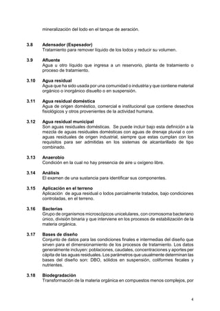4
mineralización del lodo en el tanque de aeración.
3.8 Adensador (Espesador)
Tratamiento para remover líquido de los lodos y reducir su volumen.
3.9 Afluente
Agua u otro líquido que ingresa a un reservorio, planta de tratamiento o
proceso de tratamiento.
3.10 Agua residual
Agua que ha sido usada por una comunidad o industria y que contiene material
orgánico o inorgánico disuelto o en suspensión.
3.11 Agua residual doméstica
Agua de origen doméstico, comercial e institucional que contiene desechos
fisiológicos y otros provenientes de la actividad humana.
3.12 Agua residual municipal
Son aguas residuales domésticas. Se puede incluir bajo esta definición a la
mezcla de aguas residuales domésticas con aguas de drenaje pluvial o con
aguas residuales de origen industrial, siempre que estas cumplan con los
requisitos para ser admitidas en los sistemas de alcantarillado de tipo
combinado.
3.13 Anaerobio
Condición en la cual no hay presencia de aire u oxígeno libre.
3.14 Análisis
El examen de una sustancia para identificar sus componentes.
3.15 Aplicación en el terreno
Aplicación de agua residual o lodos parcialmente tratados, bajo condiciones
controladas, en el terreno.
3.16 Bacterias
Grupo de organismos microscópicos unicelulares, con cromosoma bacteriano
único, división binaria y que interviene en los procesos de estabilización de la
materia orgánica.
3.17 Bases de diseño
Conjunto de datos para las condiciones finales e intermedias del diseño que
sirven para el dimensionamiento de los procesos de tratamiento. Los datos
generalmente incluyen: poblaciones, caudales, concentraciones y aportes per
cápita de las aguas residuales. Los parámetros que usualmente determinan las
bases del diseño son: DBO, sólidos en suspensión, coliformes fecales y
nutrientes.
3.18 Biodegradación
Transformación de la materia orgánica en compuestos menos complejos, por
 