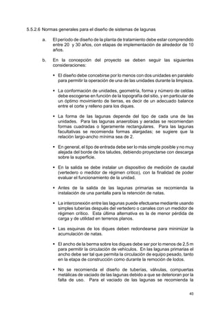 40
5.5.2.6 Normas generales para el diseño de sistemas de lagunas
a. El período de diseño de la planta de tratamiento debe estar comprendido
entre 20 y 30 años, con etapas de implementación de alrededor de 10
años.
b. En la concepción del proyecto se deben seguir las siguientes
consideraciones:
El diseño debe concebirse por lo menos con dos unidades en paralelo
para permitir la operación de una de las unidades durante la limpieza.
La conformación de unidades, geometría, forma y número de celdas
debe escogerse en función de la topografía del sitio, y en particular de
un óptimo movimiento de tierras, es decir de un adecuado balance
entre el corte y relleno para los diques.
La forma de las lagunas depende del tipo de cada una de las
unidades. Para las lagunas anaerobias y aeradas se recomiendan
formas cuadradas o ligeramente rectangulares. Para las lagunas
facultativas se recomienda formas alargadas; se sugiere que la
relación largo-ancho mínima sea de 2.
En general, el tipo de entrada debe ser lo más simple posible y no muy
alejada del borde de los taludes, debiendo proyectarse con descarga
sobre la superficie.
En la salida se debe instalar un dispositivo de medición de caudal
(vertedero o medidor de régimen critico), con la finalidad de poder
evaluar el funcionamiento de la unidad.
Antes de la salida de las lagunas primarias se recomienda la
instalación de una pantalla para la retención de natas.
La interconexión entre las lagunas puede efectuarse mediante usando
simples tuberías después del vertedero o canales con un medidor de
régimen crítico. Esta última alternativa es la de menor pérdida de
carga y de utilidad en terrenos planos.
Las esquinas de los diques deben redondearse para minimizar la
acumulación de natas.
El ancho de la berma sobre los diques debe ser por lo menos de 2,5 m
para permitir la circulación de vehículos. En las lagunas primarias el
ancho debe ser tal que permita la circulación de equipo pesado, tanto
en la etapa de construcción como durante la remoción de lodos.
No se recomienda el diseño de tuberías, válvulas, compuertas
metálicas de vaciado de las lagunas debido a que se deterioran por la
falta de uso. Para el vaciado de las lagunas se recomienda la
 