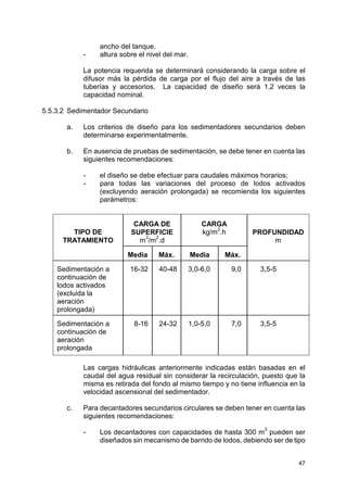47
ancho del tanque.
- altura sobre el nivel del mar.
La potencia requerida se determinará considerando la carga sobre el
difusor más la pérdida de carga por el flujo del aire a través de las
tuberías y accesorios. La capacidad de diseño será 1,2 veces la
capacidad nominal.
5.5.3.2 Sedimentador Secundario
a. Los criterios de diseño para los sedimentadores secundarios deben
determinarse experimentalmente.
b. En ausencia de pruebas de sedimentación, se debe tener en cuenta las
siguientes recomendaciones:
- el diseño se debe efectuar para caudales máximos horarios;
- para todas las variaciones del proceso de lodos activados
(excluyendo aeración prolongada) se recomienda los siguientes
parámetros:
Las cargas hidráulicas anteriormente indicadas están basadas en el
caudal del agua residual sin considerar la recirculación, puesto que la
misma es retirada del fondo al mismo tiempo y no tiene influencia en la
velocidad ascensional del sedimentador.
c. Para decantadores secundarios circulares se deben tener en cuenta las
siguientes recomendaciones:
- Los decantadores con capacidades de hasta 300 m3
pueden ser
diseñados sin mecanismo de barrido de lodos, debiendo ser de tipo
CARGA DE
SUPERFICIE
m
3
/m
2
.d
CARGA
kg/m2
.hTIPO DE
TRATAMIENTO
Media Máx. Media Máx.
PROFUNDIDAD
m
Sedimentación a
continuación de
lodos activados
(excluida la
aeración
prolongada)
16-32 40-48 3,0-6,0 9,0 3,5-5
Sedimentación a
continuación de
aeración
prolongada
8-16 24-32 1,0-5,0 7,0 3,5-5
 