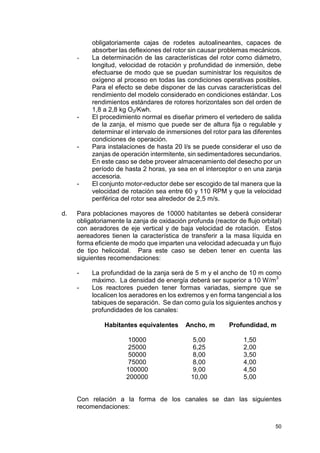 50
obligatoriamente cajas de rodetes autoalineantes, capaces de
absorber las deflexiones del rotor sin causar problemas mecánicos.
- La determinación de las características del rotor como diámetro,
longitud, velocidad de rotación y profundidad de inmersión, debe
efectuarse de modo que se puedan suministrar los requisitos de
oxígeno al proceso en todas las condiciones operativas posibles.
Para el efecto se debe disponer de las curvas características del
rendimiento del modelo considerado en condiciones estándar. Los
rendimientos estándares de rotores horizontales son del orden de
1,8 a 2,8 kg O2/Kwh.
- El procedimiento normal es diseñar primero el vertedero de salida
de la zanja, el mismo que puede ser de altura fija o regulable y
determinar el intervalo de inmersiones del rotor para las diferentes
condiciones de operación.
- Para instalaciones de hasta 20 l/s se puede considerar el uso de
zanjas de operación intermitente, sin sedimentadores secundarios.
En este caso se debe proveer almacenamiento del desecho por un
período de hasta 2 horas, ya sea en el interceptor o en una zanja
accesoria.
- El conjunto motor-reductor debe ser escogido de tal manera que la
velocidad de rotación sea entre 60 y 110 RPM y que la velocidad
periférica del rotor sea alrededor de 2,5 m/s.
d. Para poblaciones mayores de 10000 habitantes se deberá considerar
obligatoriamente la zanja de oxidación profunda (reactor de flujo orbital)
con aeradores de eje vertical y de baja velocidad de rotación. Estos
aereadores tienen la característica de transferir a la masa líquida en
forma eficiente de modo que imparten una velocidad adecuada y un flujo
de tipo helicoidal. Para este caso se deben tener en cuenta las
siguientes recomendaciones:
- La profundidad de la zanja será de 5 m y el ancho de 10 m como
máximo. La densidad de energía deberá ser superior a 10 W/m
3
- Los reactores pueden tener formas variadas, siempre que se
localicen los aeradores en los extremos y en forma tangencial a los
tabiques de separación. Se dan como guía los siguientes anchos y
profundidades de los canales:
Habitantes equivalentes Ancho, m Profundidad, m
10000 5,00 1,50
25000 6,25 2,00
50000 8,00 3,50
75000 8,00 4,00
100000 9,00 4,50
200000 10,00 5,00
Con relación a la forma de los canales se dan las siguientes
recomendaciones:
 