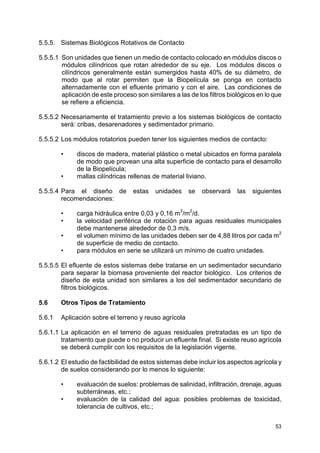 53
5.5.5. Sistemas Biológicos Rotativos de Contacto
5.5.5.1 Son unidades que tienen un medio de contacto colocado en módulos discos o
módulos cilíndricos que rotan alrededor de su eje. Los módulos discos o
cilíndricos generalmente están sumergidos hasta 40% de su diámetro, de
modo que al rotar permiten que la Biopelícula se ponga en contacto
alternadamente con el efluente primario y con el aire. Las condiciones de
aplicación de este proceso son similares a las de los filtros biológicos en lo que
se refiere a eficiencia.
5.5.5.2 Necesariamente el tratamiento previo a los sistemas biológicos de contacto
será: cribas, desarenadores y sedimentador primario.
5.5.5.2 Los módulos rotatorios pueden tener los siguientes medios de contacto:
• discos de madera, material plástico o metal ubicados en forma paralela
de modo que provean una alta superficie de contacto para el desarrollo
de la Biopelícula;
• mallas cilíndricas rellenas de material liviano.
5.5.5.4 Para el diseño de estas unidades se observará las siguientes
recomendaciones:
• carga hidráulica entre 0,03 y 0,16 m3
/m
2
/d.
• la velocidad periférica de rotación para aguas residuales municipales
debe mantenerse alrededor de 0,3 m/s.
• el volumen mínimo de las unidades deben ser de 4,88 litros por cada m
2
de superficie de medio de contacto.
• para módulos en serie se utilizará un mínimo de cuatro unidades.
5.5.5.5 El efluente de estos sistemas debe tratarse en un sedimentador secundario
para separar la biomasa proveniente del reactor biológico. Los criterios de
diseño de esta unidad son similares a los del sedimentador secundario de
filtros biológicos.
5.6 Otros Tipos de Tratamiento
5.6.1 Aplicación sobre el terreno y reuso agrícola
5.6.1.1 La aplicación en el terreno de aguas residuales pretratadas es un tipo de
tratamiento que puede o no producir un efluente final. Si existe reuso agrícola
se deberá cumplir con los requisitos de la legislación vigente.
5.6.1.2 El estudio de factibilidad de estos sistemas debe incluir los aspectos agrícola y
de suelos considerando por lo menos lo siguiente:
• evaluación de suelos: problemas de salinidad, infiltración, drenaje, aguas
subterráneas, etc.;
• evaluación de la calidad del agua: posibles problemas de toxicidad,
tolerancia de cultivos, etc.;
 