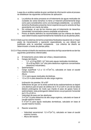57
Luego de un análisis realista de gran cantidad de información sobre el proceso
se establecen las siguientes condiciones de aplicación:
a. La práctica de estos procesos en el tratamiento de aguas residuales de
ciudades de varios tamaños no tiene un historial suficientemente largo
como para considerarlos como una tecnología establecida. La variante
de lechos fluidizados presenta menor experiencia que la variante de flujo
ascendente con manto de lodos.
b. Sin embargo, el uso de los mismos para el tratamiento de desechos
industriales concentrados parece aceptable actualmente.
c. Previo al diseño definitivo es recomendable que los criterios de diseño
sean determinados experimentalmente mediante el uso de plantas piloto.
5.6.3.3 Dado que los sistemas de lechos anaerobios fluidizados requieren de un mayor
grado de mecanización y operación especializada, su uso deberá ser
justificado ante la autoridad competente. Los criterios de diseño se
determinarán a través de plantas piloto.
5.6.3.4 Para orientar el diseño de reactores anaerobios de flujo ascendente se dan los
siguientes parámetros referenciales:
a. El tratamiento previo debe ser cribas y desarenadores.
b. Cargas del diseño.
- 1,5 a 2,0 kg DQO / (m3
.día) para aguas residuales domésticas.
- 15 a 20 kg DQO / (m
3
.día) para desechos orgánicos concentrados
(desechos industriales).
c. Sedimentador
- Carga superficial 1,2 a 1,5 m3
/(m
2
.h), calculada en base al caudal
máximo horario.
Altura:
- 1,5 m para aguas residuales domésticas.
- 1,5 a 2,0 m para desechos de alta carga orgánica.
Inclinación de paredes: 50 a 60º
- Deflectores de gas: en la arista central de los sedimentadores se dejará
una abertura para el paso de sólidos de 0,15 a 0,20 m uno de los lados
deberá prolongarse de modo que impida el paso de gases hacia el
sedimentador; esta prolongación deberá tener una proyección horizontal
de 0,15 a 0,20 m.
- Velocidad de paso por las aberturas:
3 m
3
/(m
2
.h) para desechos de alta carga orgánica, calculado en base al
caudal máximo horario.
5 m3
/(m
2
.h) para aguas residuales domésticas, calculado en base al
caudal máximo horario.
d. Reactor anaerobio
- Velocidad ascensional: 1,0 m
3
/(m
2
.h), calculado en base al caudal
máximo horario.
- Altura del reactor:
 