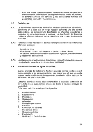 59
f. Para este tipo de proceso se deberá presentar el manual de operación y
mantenimiento, con indicación de los parámetros de control del proceso,
el dimensionamiento del personal y las calificaciones mínimas del
personal de operación y mantenimiento.
5.7 Desinfección
5.7.1 La reducción de bacterias se efectuará a través de procesos de tratamiento.
Solamente en el caso que el cuerpo receptor demande una alta calidad
bacteriológica, se considerará la desinfección de efluentes secundarios o
terciarios, en forma intermitente o continua. La desinfección de desechos
crudos o efluentes primarios no se considera una opción técnicamente
aceptable.
5.7.2 Para el diseño de instalaciones de cloración el proyectista deberá sustentar los
diferentes aspectos:
• la dosis de cloro;
• el tiempo de contacto y el diseño de la correspondiente cámara;
• los detalles de las instalaciones de dosificación, inyección, almacenamiento
y dispositivos de seguridad.
5.7.3. La utilización de otras técnicas de desinfección (radiación ultravioleta, ozono y
otros) deberán sustentarse en el estudio de factibilidad.
5.8 Tratamiento terciario de aguas residuales
Cuando el grado del tratamiento fijado de acuerdo con las condiciones del
cuerpo receptor o de aprovechamiento sea mayor que el que se pueda
obtener mediante el tratamiento secundario, se deberán utilizar métodos de
tratamiento terciario o avanzado.
La técnica a emplear deberá estar sustentada en el estudio de factibilidad. El
proyectista deberá sustentar sus criterios de diseño a través de ensayos de
tratabilidad.
Entre estos métodos se incluyen los siguientes:
a. Ósmosis Inversa
b. Electrodiálisis
c. Destilación
d. Coagulación
e. Adsorción
f. Remoción por espuma
g. Filtración
h. Extracción por solvente
i. Intercambio iónico
j. Oxidación química
k. Precipitación
l. Nitrificación - Denitrificación
 
